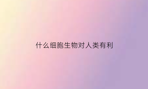 什么细胞生物对人类有利(对人类有益的细胞)