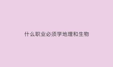 什么职业必须学地理和生物(大学什么专业必须选地理)