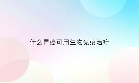 什么胃癌可用生物免疫治疗(胃癌用生物免疫治疗医保可以报销吗)