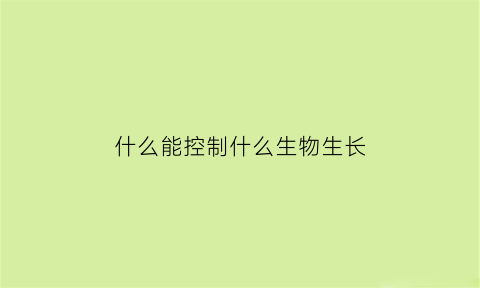 什么能控制什么生物生长(什么能控制什么生物生长过程)