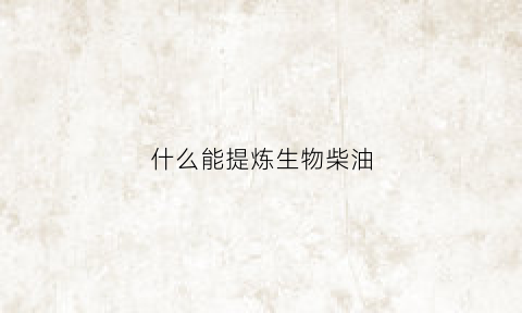 什么能提炼生物柴油(什么可以提炼柴油)