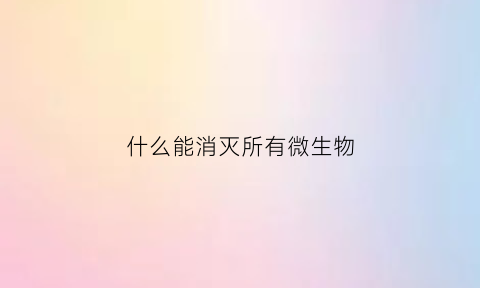 什么能消灭所有微生物(能杀灭一切微生物的消毒剂有哪些)