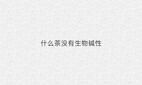 什么茶没有生物碱性(什么茶不是碱性的)
