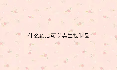 什么药店可以卖生物制品(药店可以卖生化药品和生物制品吗)