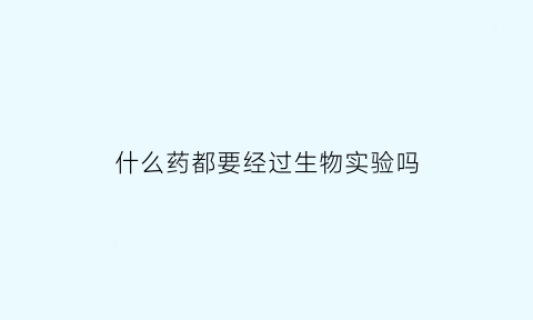 什么药都要经过生物实验吗(在什么情况下药品需要进行生物鉴定)