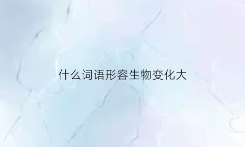 什么词语形容生物变化大(哪些词语可以形容生物的变化)