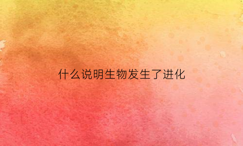 什么说明生物发生了进化(说明了生物进化的趋势是由什么到什么的)