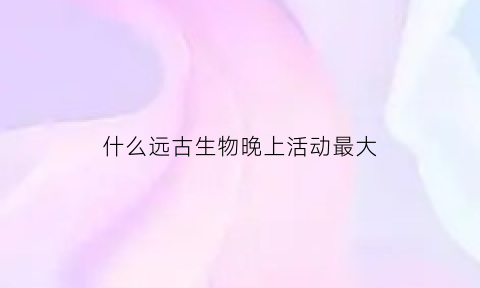 什么远古生物晚上活动最大(生存至今的远古生物)