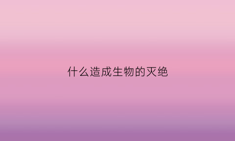 什么造成生物的灭绝(造成生物灭绝的最主要的原因是)