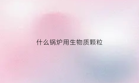 什么锅炉用生物质颗粒(什么锅炉用生物质颗粒最多)