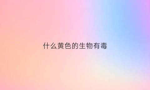 什么黄色的生物有毒(什么黄色的生物有毒性)