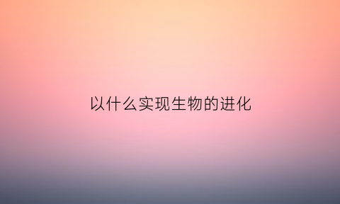 以什么实现生物的进化(从生物进化角度来说什么更进步)