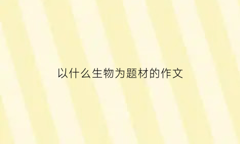 以什么生物为题材的作文(有关生物的作文600字)