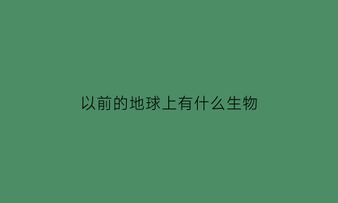 以前的地球上有什么生物(地球以前有多少种生物)