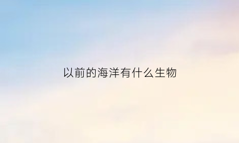 以前的海洋有什么生物(以前的海洋有什么生物类型)