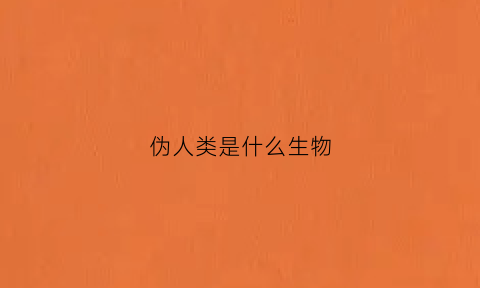伪人类是什么生物(伪人类是什么生物类型)