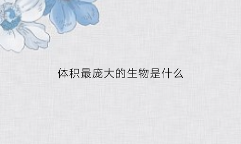 体积最庞大的生物是什么(体积最庞大的生物是什么生物)