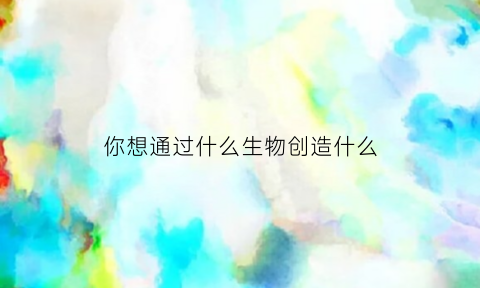 你想通过什么生物创造什么(人们通过什么动物创造了什么)