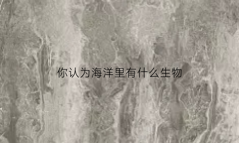 你认为海洋里有什么生物(海洋中有什么生物)