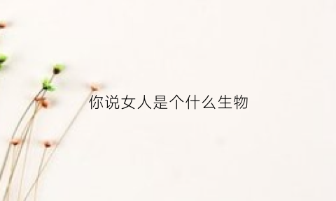 你说女人是个什么生物(女人到底是一种什么样的生物)