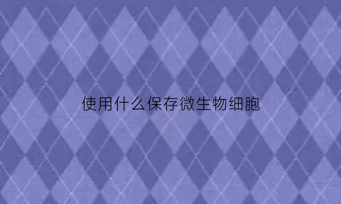 使用什么保存微生物细胞(微生物保藏方法及其应用范围)