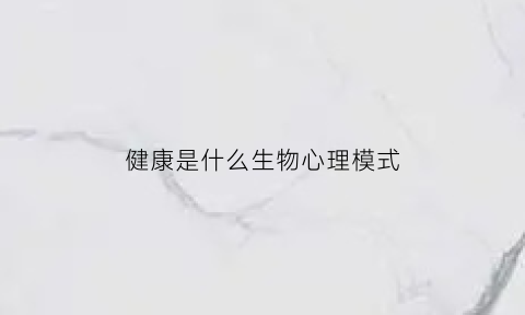 健康是什么生物心理模式(健康的生理心理社会模式是什么)