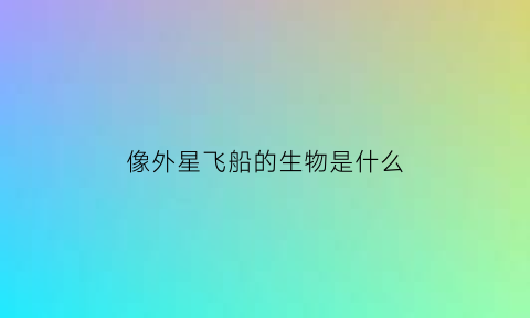 像外星飞船的生物是什么(像外星人的生物)