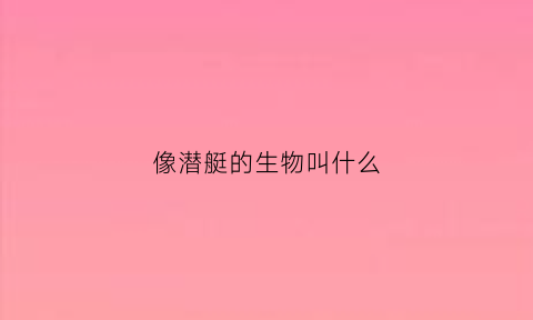 像潜艇的生物叫什么(潜艇像什么动物)