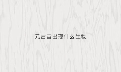 元古宙出现什么生物(元古宙古生代)