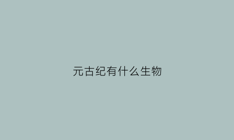 元古纪有什么生物(元古代有什么生物)