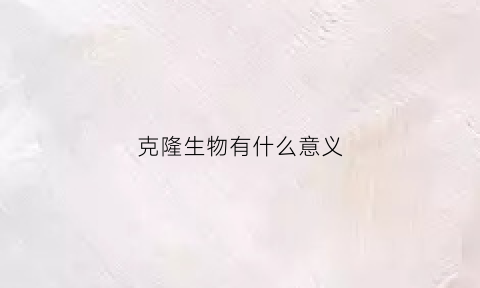 克隆生物有什么意义(克隆生物对人类的好处)