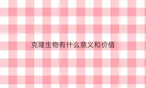 克隆生物有什么意义和价值(克隆生物有什么意义和价值呢)