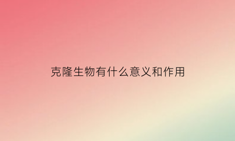 克隆生物有什么意义和作用