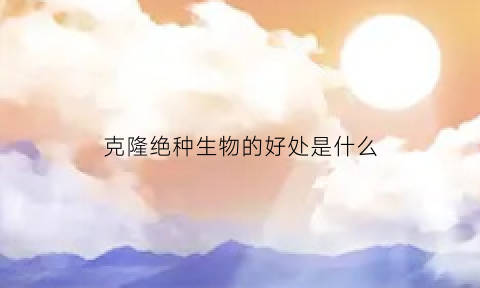 克隆绝种生物的好处是什么(克隆技术能拯救濒临灭绝的动物)