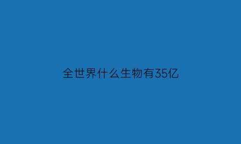 全世界什么生物有35亿(全世界有多少生物种类)