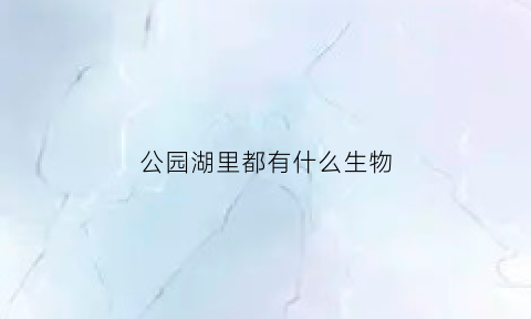 公园湖里都有什么生物(公园里的湖水来自哪里)
