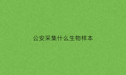 公安采集什么生物样本(公安机关采集dna做些什么)