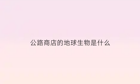 公路商店的地球生物是什么