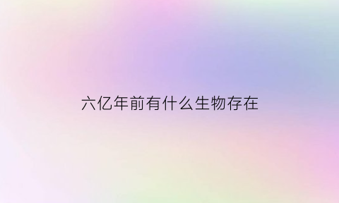 六亿年前有什么生物存在(几亿年前的生物有哪些)