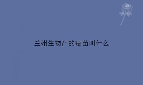 兰州生物产的疫苗叫什么(兰州生物产的疫苗叫什么名字)