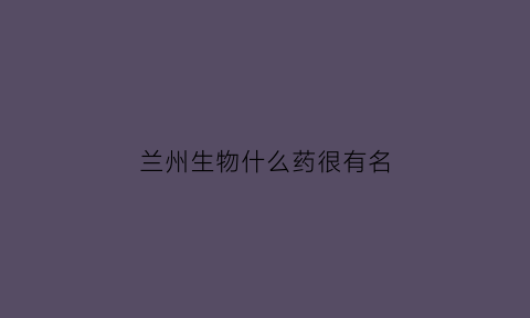 兰州生物什么药很有名(兰州生物哪个厂家)