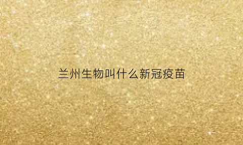 兰州生物叫什么新冠疫苗(兰州生物新冠疫苗是什么牌子)