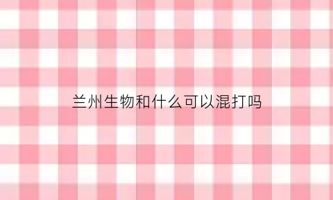兰州生物和什么可以混打吗(兰州生物可以和哪些混打)