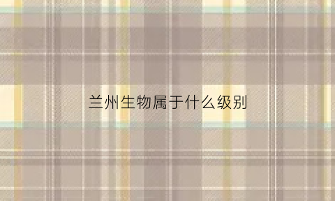 兰州生物属于什么级别(兰州生物属于哪个)