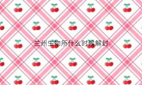 兰州生物所什么时候解封(兰州生物所什么时候解封最新消息)
