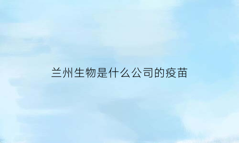 兰州生物是什么公司的疫苗(兰州生物是哪的疫苗)