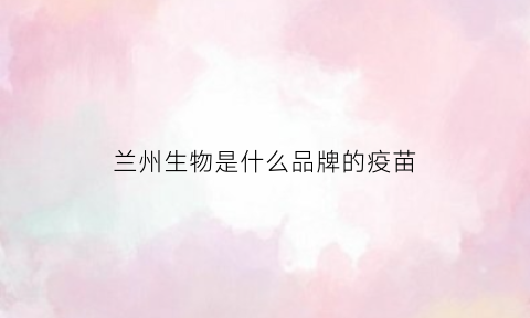 兰州生物是什么品牌的疫苗(兰州生物是那个疫苗)