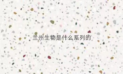 兰州生物是什么系列的(兰州生物是什么鬼)