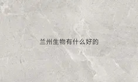 兰州生物有什么好的(兰州生物不好吗)