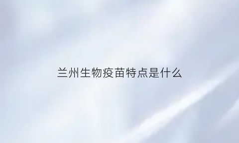 兰州生物疫苗特点是什么(兰州生物疫苗是什么名字)